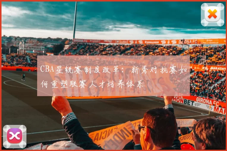 CBA星锐赛制度改革:新秀对抗赛如何重塑联赛人才培养体系