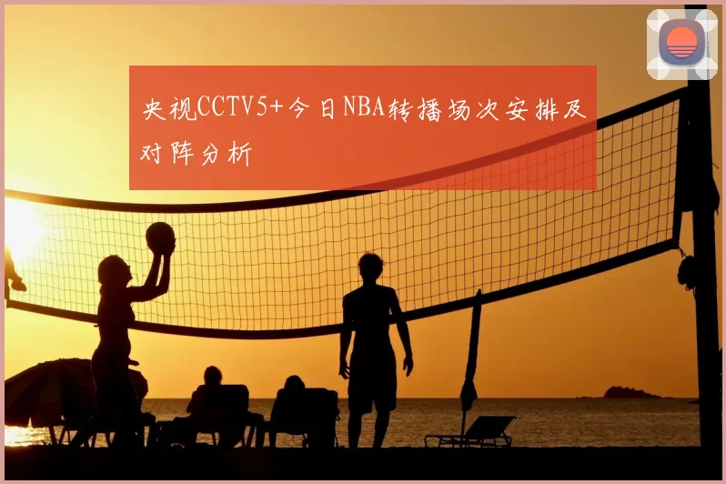 央视CCTV5+今日NBA转播场次安排及对阵分析
