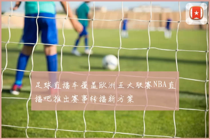 足球直播车覆盖欧洲五大联赛NBA直播吧推出赛事转播新方案