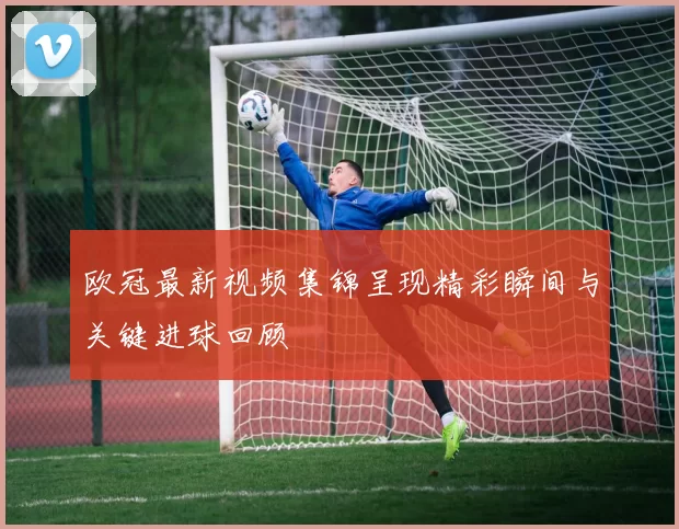 欧冠最新视频集锦呈现精彩瞬间与关键进球回顾