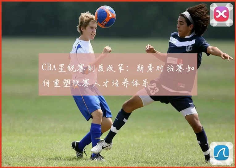 CBA星锐赛制度改革:新秀对抗赛如何重塑联赛人才培养体系