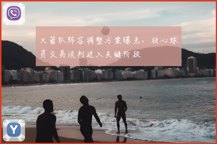 火箭队阵容调整方案曝光，核心球员交易谈判进入关键阶段