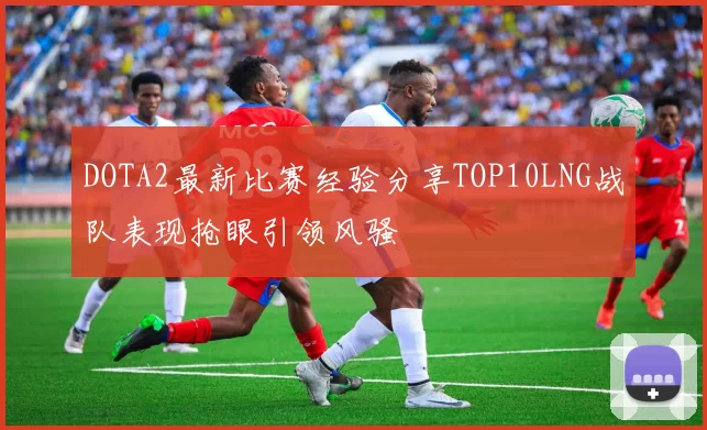 DOTA2最新比赛经验分享TOP10LNG战队表现抢眼引领风骚