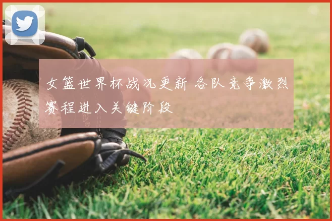 女篮世界杯战况更新 各队竞争激烈赛程进入关键阶段