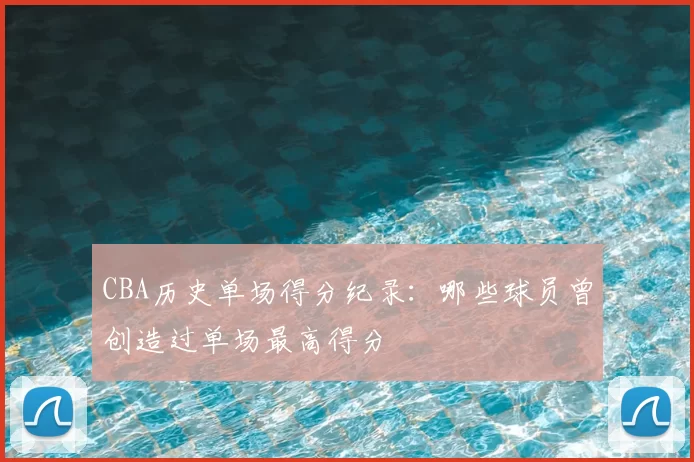CBA历史单场得分纪录：哪些球员曾创造过单场最高得分