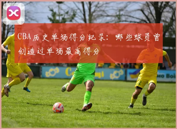 CBA历史单场得分纪录：哪些球员曾创造过单场最高得分