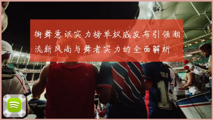 街舞意识实力榜单权威发布引领潮流新风尚与舞者实力的全面解析