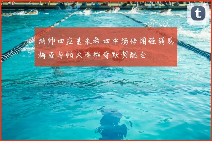 纳帅回应基米希回中场传闻强调恩梅查与帕夫洛维奇默契配合