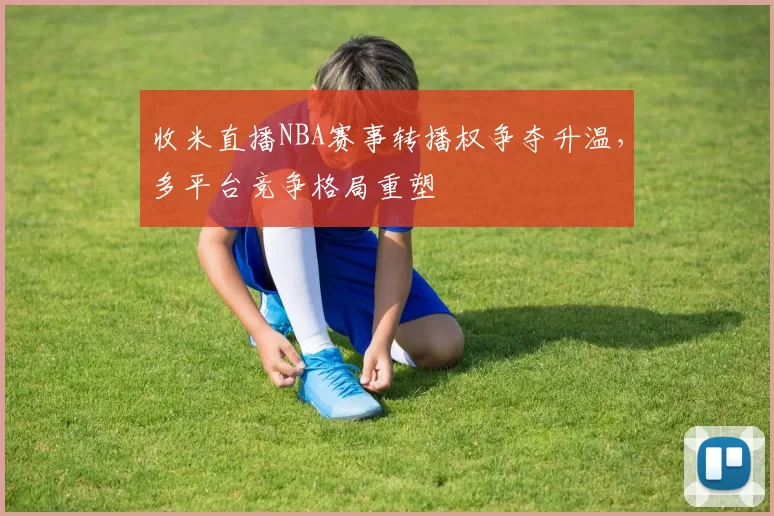 收米直播NBA赛事转播权争夺升温，多平台竞争格局重塑