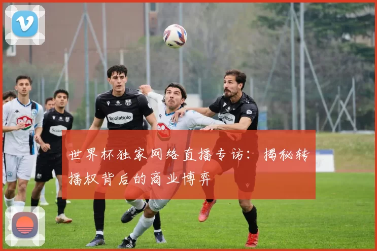 世界杯独家网络直播专访：揭秘转播权背后的商业博弈