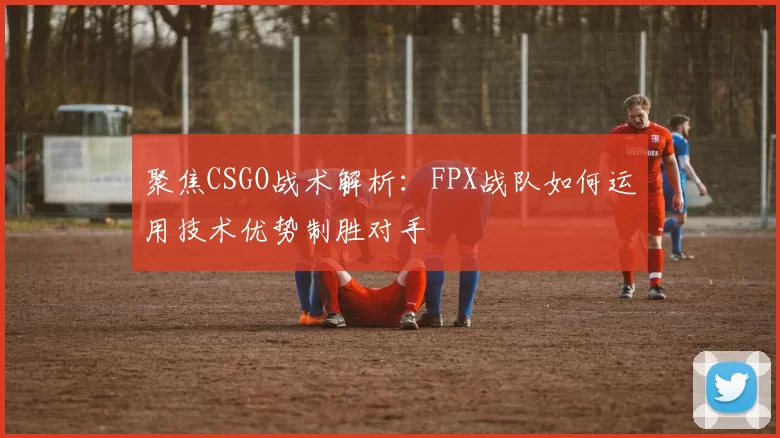聚焦CSGO战术解析：FPX战队如何运用技术优势制胜对手