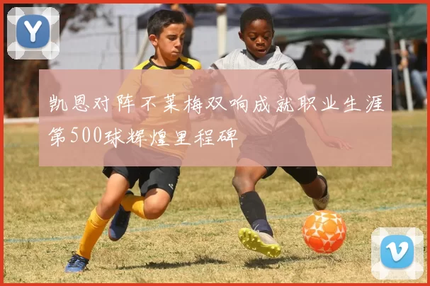 凯恩对阵不莱梅双响成就职业生涯第500球辉煌里程碑