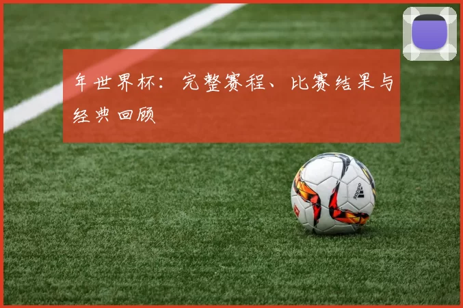年世界杯:完整赛程、比赛结果与经典回顾