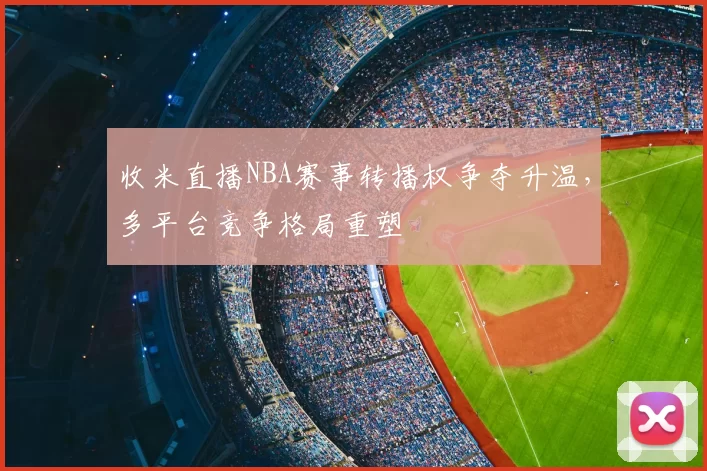 收米直播NBA赛事转播权争夺升温,多平台竞争格局重塑