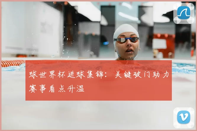 球世界杯进球集锦:关键破门助力赛事看点升温