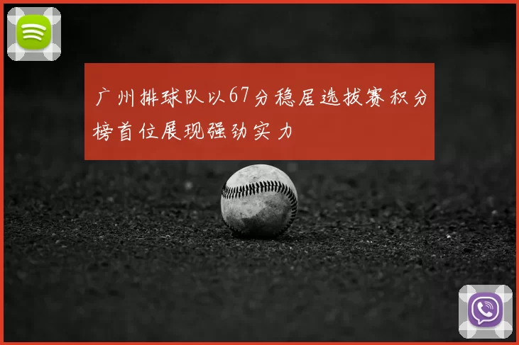 广州排球队以67分稳居选拔赛积分榜首位展现强劲实力