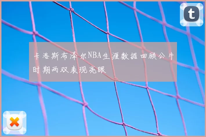 卡洛斯布泽尔NBA生涯数据回顾公牛时期两双表现亮眼
