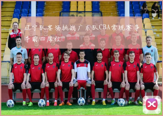 辽宁队客场挑战广东队CBA常规赛争夺前四席位