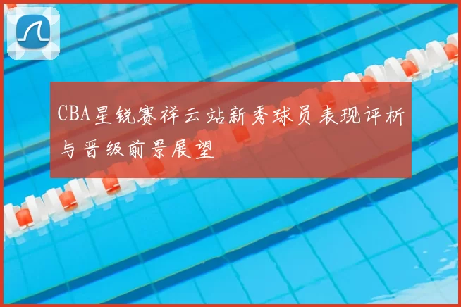 CBA星锐赛祥云站新秀球员表现评析与晋级前景展望