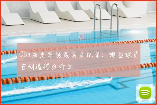 CBA历史单场最高分纪录：哪些球员曾创造得分奇迹