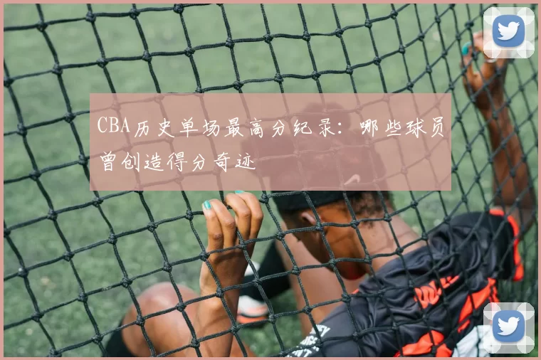 CBA历史单场最高分纪录：哪些球员曾创造得分奇迹