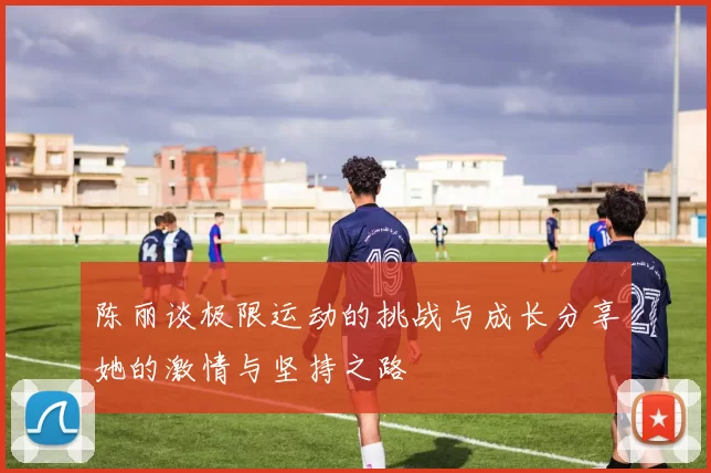 陈丽谈极限运动的挑战与成长分享她的激情与坚持之路