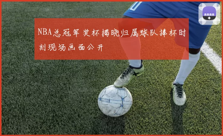 NBA总冠军奖杯揭晓归属球队捧杯时刻现场画面公开