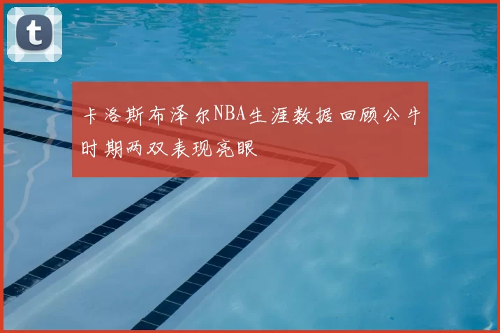 卡洛斯布泽尔NBA生涯数据回顾公牛时期两双表现亮眼