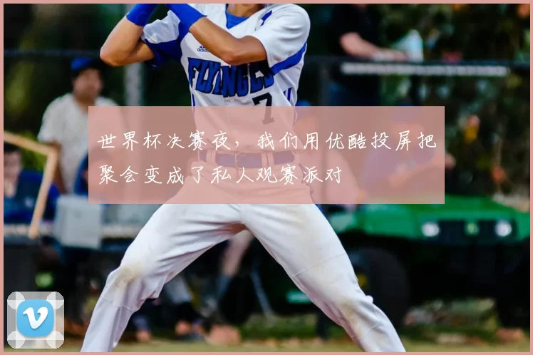 世界杯决赛夜,我们用优酷投屏把聚会变成了私人观赛派对