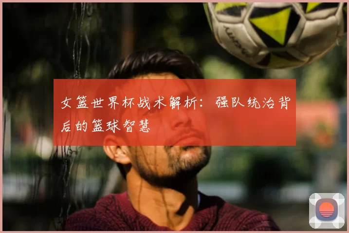 女篮世界杯战术解析:强队统治背后的篮球智慧