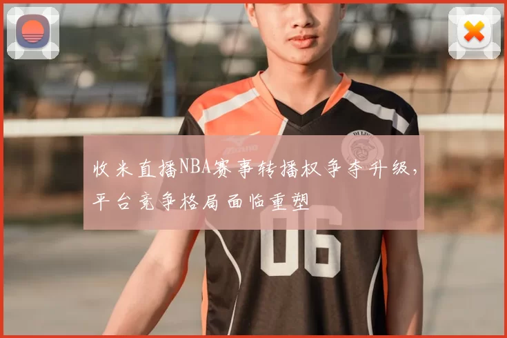 收米直播NBA赛事转播权争夺升级,平台竞争格局面临重塑