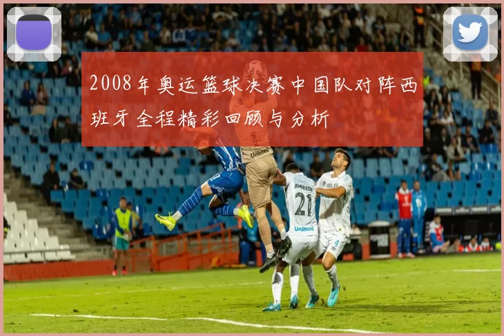 2008年奥运篮球决赛中国队对阵西班牙全程精彩回顾与分析