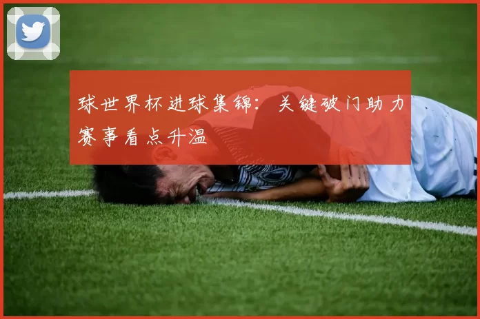 球世界杯进球集锦：关键破门助力赛事看点升温