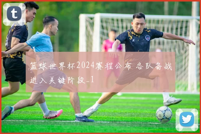 篮球世界杯2024赛程公布 各队备战进入关键阶段_1