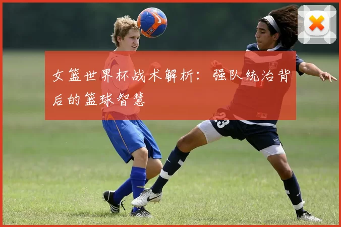 女篮世界杯战术解析:强队统治背后的篮球智慧