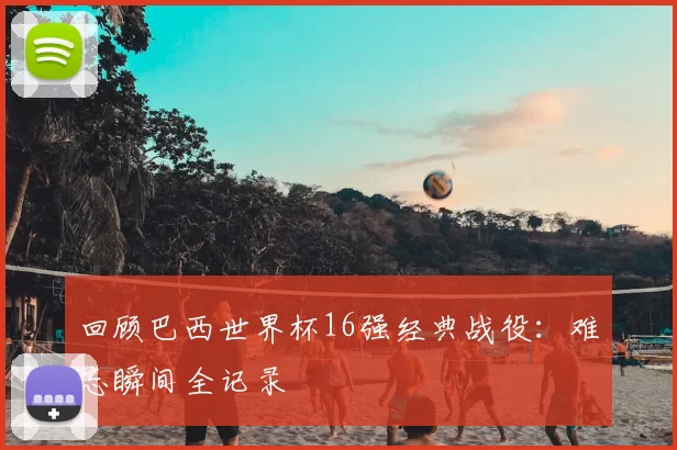 回顾巴西世界杯16强经典战役:难忘瞬间全记录