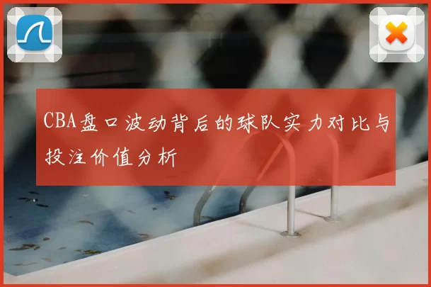 CBA盘口波动背后的球队实力对比与投注价值分析