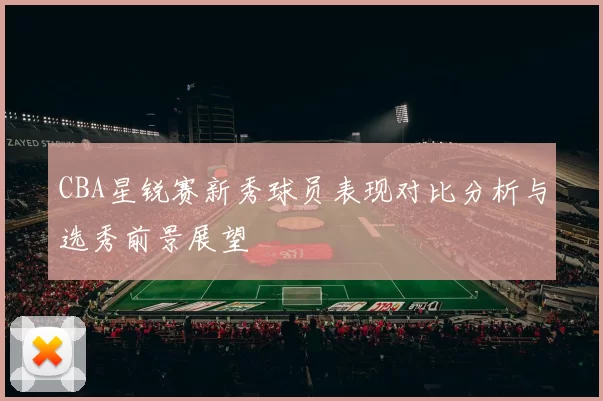 CBA星锐赛新秀球员表现对比分析与选秀前景展望