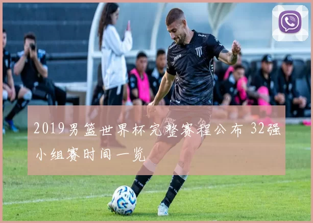 2019男篮世界杯完整赛程公布 32强小组赛时间一览
