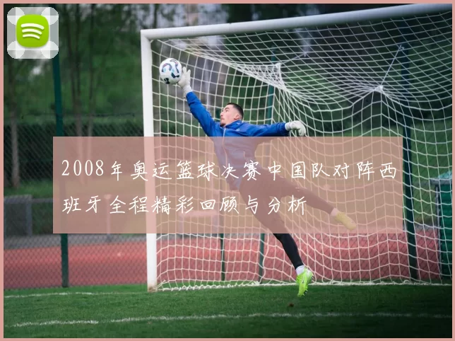 2008年奥运篮球决赛中国队对阵西班牙全程精彩回顾与分析