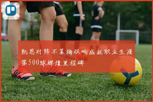 凯恩对阵不莱梅双响成就职业生涯第500球辉煌里程碑