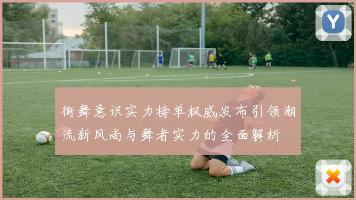 街舞意识实力榜单权威发布引领潮流新风尚与舞者实力的全面解析