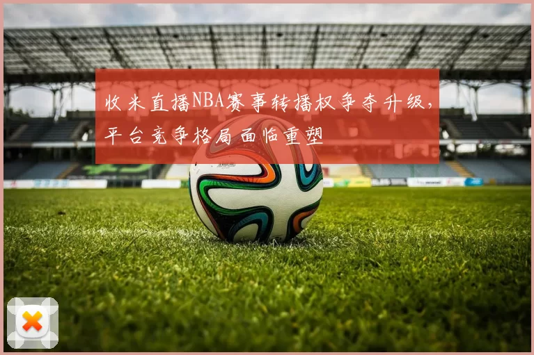 收米直播NBA赛事转播权争夺升级,平台竞争格局面临重塑