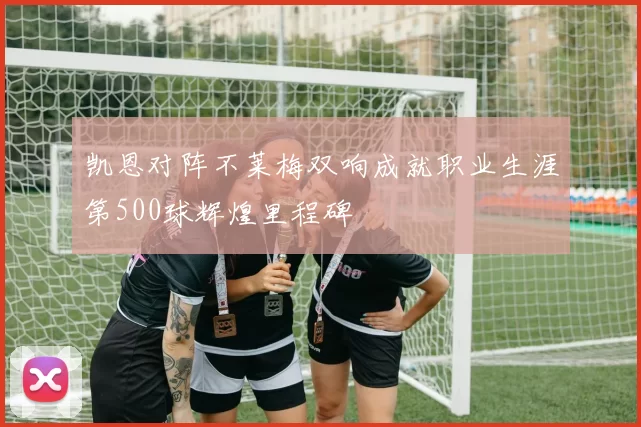 凯恩对阵不莱梅双响成就职业生涯第500球辉煌里程碑
