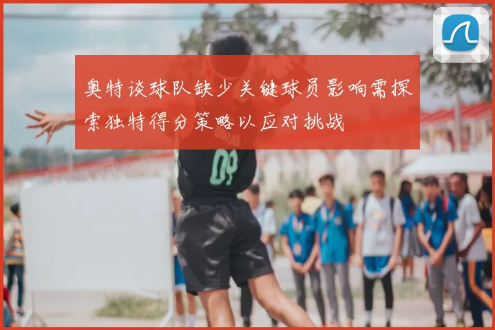 奥特谈球队缺少关键球员影响需探索独特得分策略以应对挑战