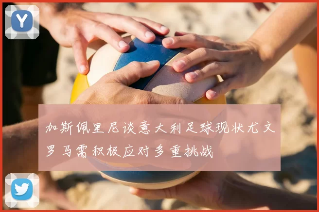 加斯佩里尼谈意大利足球现状尤文罗马需积极应对多重挑战