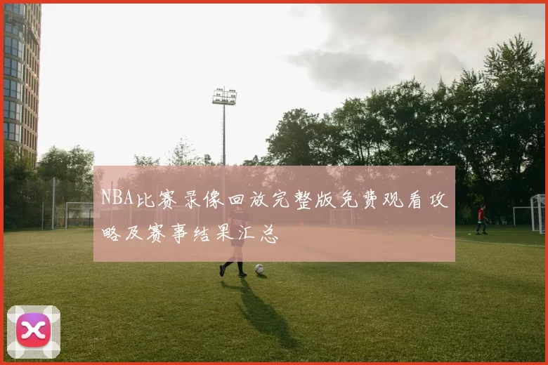 NBA比赛录像回放完整版免费观看攻略及赛事结果汇总