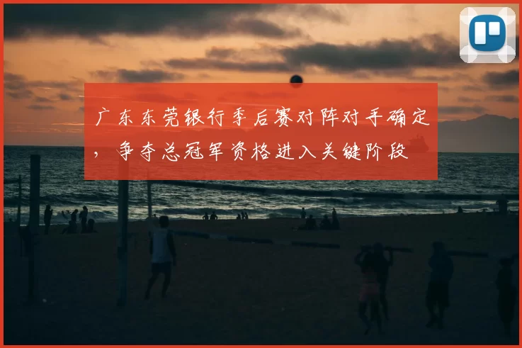 广东东莞银行季后赛对阵对手确定，争夺总冠军资格进入关键阶段