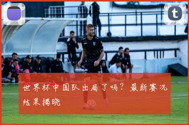 世界杯中国队出局了吗?最新赛况结果揭晓