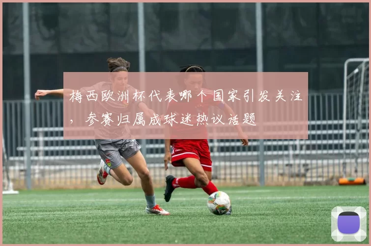 梅西欧洲杯代表哪个国家引发关注，参赛归属成球迷热议话题